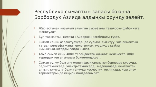 Республика сымаптын запасы боюнча Борбордук Азияда алдыңкы орунду ээлейт. Жер астынан казылып алынган сырьё аны тазалоочу фабрикага жөнөтүлөт. Бул тармактын негизин Айдаркен комбинаты түзөт. Сымап кенин өздөштүрүүдө да сурьма сыяктуу эле аймактын татаал рельефи жана геологиялык түзүлүшү кыйла кыйынчылыктарды пайда кылат. Азыр сымап кени 400м тереңдиктен алынат, келечекте 700м тереңдиктен алынышы божомолдошот. Сымап уулуу болгону менен физикалык приборлорду курууда, радиотехникада, электр-техникада, медицинада, кенташтан алтын, күмүштү бөлүп алууда космостук техникада, коргонуу тармактарында кеңири пайдаланылат. 