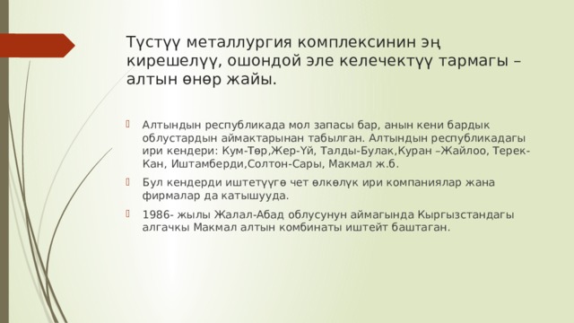Түстүү металлургия комплексинин эң кирешелүү, ошондой эле келечектүү тармагы –алтын өнөр жайы. Алтындын республикада мол запасы бар, анын кени бардык облустардын аймактарынан табылган. Алтындын республикадагы ири кендери: Кум-Төр,Жер-Үй, Талды-Булак,Куран –Жайлоо, Терек-Кан, Иштамберди,Солтон-Сары, Макмал ж.б. Бул кендерди иштетүүгө чет өлкөлүк ири компаниялар жана фирмалар да катышууда. 1986- жылы Жалал-Абад облусунун аймагында Кыргызстандагы алгачкы Макмал алтын комбинаты иштейт баштаган. 
