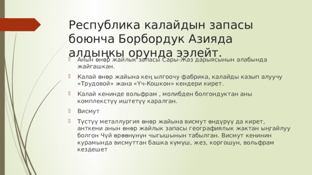 Республика калайдын запасы боюнча Борбордук Азияда алдыңкы орунда ээлейт. Анын өнөр жайлык запасы Сары-Жаз дарыясынын алабында жайгашкан. Калай өнөр жайына кең ылгоочу фабрика, калайды казып алуучу «Трудовой» жана «Үч-Кошкон» кендери кирет. Калай кенинде вольфрам , молибден болгондуктан аны комплекстүү иштетүү каралган. Висмут Түстүү металлургия өнөр жайына висмут өндүрүү да кирет, анткени анын өнөр жайлык запасы географиялык жактан ыңгайлуу болгон Чүй өрөөнүнүн чыгышынын табылган. Висмут кенинин курамында висмуттан башка күмүш, жез, коргошун, вольфрам кездешет 