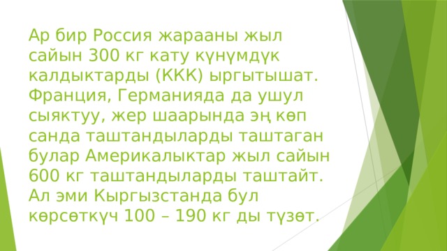Ар бир Россия жарааны жыл сайын 300 кг кату күнүмдүк калдыктарды (ККК) ыргытышат. Франция, Германияда да ушул сыяктуу, жер шаарында эң көп санда таштандыларды таштаган булар Америкалыктар жыл сайын 600 кг таштандыларды таштайт. Ал эми Кыргызстанда бул көрсөткүч 100 – 190 кг ды түзөт. 