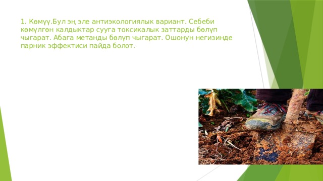1. Көмүү.Бул эң эле антиэкологиялык вариант. Себеби көмүлгөн калдыктар сууга токсикалык заттарды бөлүп чыгарат. Абага метанды бөлүп чыгарат. Ошонун негизинде парник эффектиси пайда болот. 