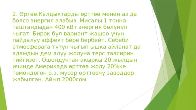 2. Өртөө.Калдыктарды өрттөө менен аз да болсо энергия алабыз. Мисалы 1 тонна таштандыдан 400 кВт энергия бөлүнүп чыгат. Бирок бул вариант жашоо үчүн пайдалуу эффект бере бербейт. Себеби атмосферага түтүн чыгып ышка айланат да адамдын дем алуу жолуна терс таасирин тийгизет. Ошондуктан акыркы 20 жылдын ичинде Америкада өрттөө жолу 20%ке төмөндөгөн о.э. мусор өрттөөчү заводдор жабылган. Айып 2000сом 