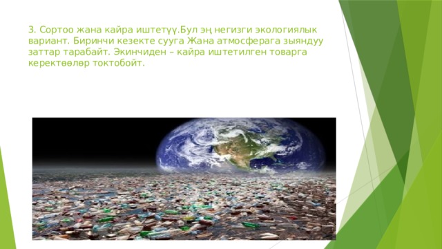 3. Сортоо жана кайра иштетүү.Бул эң негизги экологиялык вариант. Биринчи кезекте сууга Жана атмосферага зыяндуу заттар тарабайт. Экинчиден – кайра иштетилген товарга керектөөлөр токтобойт. 