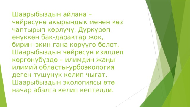 Шаарыбыздын айлана – чөйрөсүнө акырындык менен көз чаптырып көрлүчү. Дүркүрөп өнүккөн бак-дарактар жок, бирин–экин гана көрүүгө болот. Шаарыбыздын чөйрөсүн изилдеп көргөнүбүздө – илимдин жаңы илимий областы-урбоэкология деген түшүнүк келип чыгат. Шаарыбыздын экологиясы өтө начар абалга келип кептелди. 