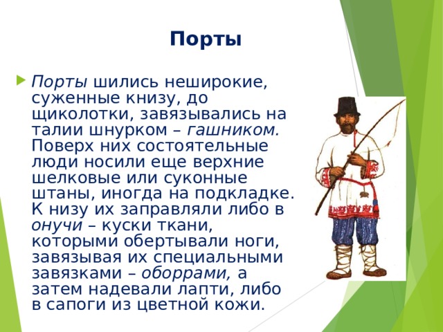  Порты Порты шились неширокие, суженные книзу, до щиколотки, завязывались на талии шнурком – гашником. Поверх них состоятельные люди носили еще верхние шелковые или суконные штаны, иногда на подкладке. К низу их заправляли либо в онучи – куски ткани, которыми обертывали ноги, завязывая их специальными завязками – оборрами, а затем надевали лапти, либо в сапоги из цветной кожи. 