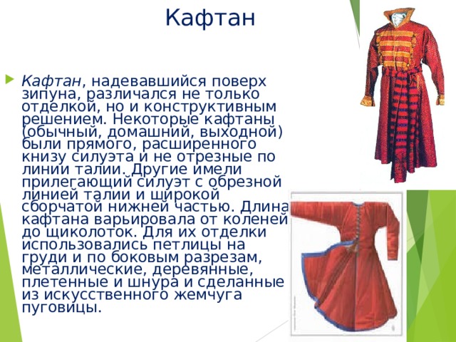 Кафтан Кафтан , надевавшийся поверх зипуна, различался не только отделкой, но и конструктивным решением. Некоторые кафтаны (обычный, домашний, выходной) были прямого, расширенного книзу силуэта и не отрезные по линии талии. Другие имели прилегающий силуэт с обрезной линией талии и широкой сборчатой нижней частью. Длина кафтана варьировала от коленей до щиколоток. Для их отделки использовались петлицы на груди и по боковым разрезам, металлические, деревянные, плетенные и шнура и сделанные из искусственного жемчуга пуговицы. 