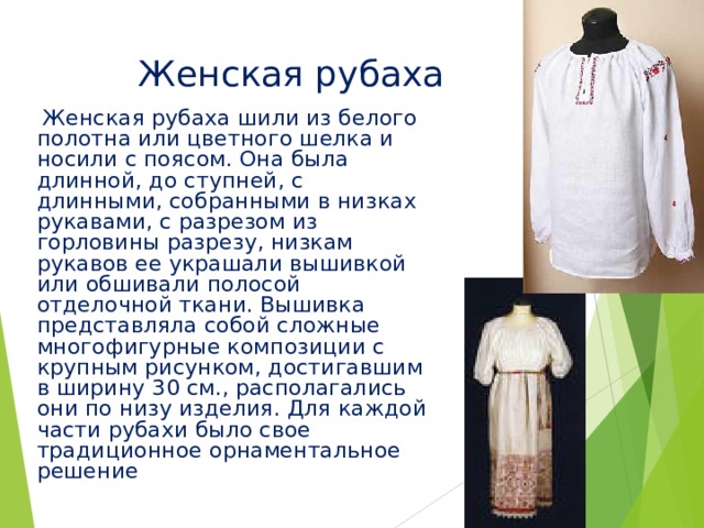 Женская рубаха  Женская рубаха шили из белого полотна или цветного шелка и носили с поясом. Она была длинной, до ступней, с длинными, собранными в низках рукавами, с разрезом из горловины разрезу, низкам рукавов ее украшали вышивкой или обшивали полосой отделочной ткани. Вышивка представляла собой сложные многофигурные композиции с крупным рисунком, достигавшим в ширину 30 см., располагались они по низу изделия. Для каждой части рубахи было свое традиционное орнаментальное решение 
