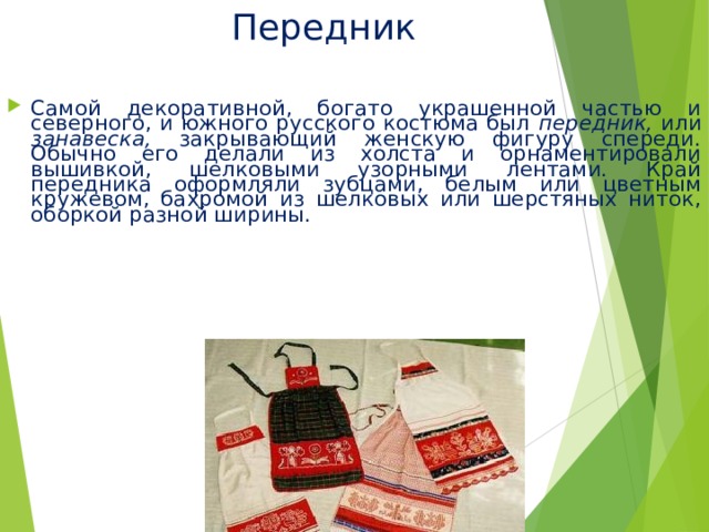 Передник Самой декоративной, богато украшенной частью и северного, и южного русского костюма был передник, или занавеска, закрывающий женскую фигуру спереди. Обычно его делали из холста и орнаментировали вышивкой, шелковыми узорными лентами. Край передника оформляли зубцами, белым или цветным кружевом, бахромой из шелковых или шерстяных ниток, оборкой разной ширины. 
