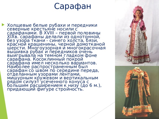 Сарафан Холщевые белые рубахи и передники северные крестьяне носили с сарафанами. В XVIII – первой половины XIX в. сарафаны делали из однотонной, без узора ткани - синего холста, бязи, красной крашенины, черной домотканой шерсти. Многоузорная и многокрасочная вышивка рубах и передников очень выигрывала на темном гладком фоне сарафана. Косоклинный покрой сарафана имел несколько вариантов. Наиболее распространенным был сарафан со швом по середине переда, отделанным узорами лентами, мишурным кружевом и вертикальным рядом силуэт усеченного конуса с большим расширением к низу (до 6 м.), придающий фигуре стройность. 