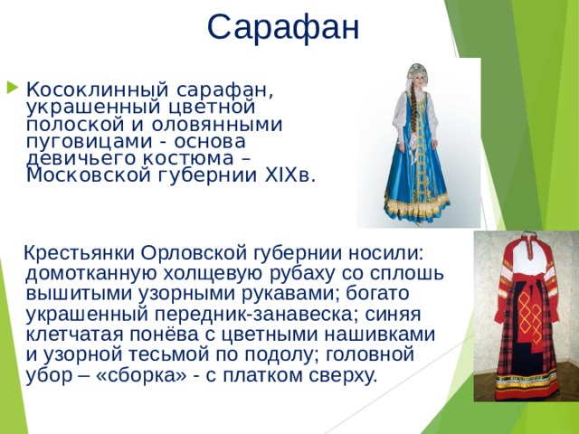 Сарафан Косоклинный сарафан, украшенный цветной полоской и оловянными пуговицами - основа девичьего костюма – Московской губернии XIX в.  Крестьянки Орловской губернии носили: домотканную холщевую рубаху со сплошь вышитыми узорными рукавами; богато украшенный передник-занавеска; синяя клетчатая понёва с цветными нашивками и узорной тесьмой по подолу; головной убор – «сборка» - с платком сверху. 