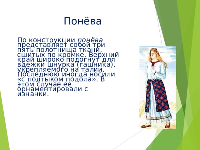 Понёва По конструкции понёва представляет собой три – пять полотнища ткани, сшитых по кромке. Верхний край широко подогнут для вдежки шнурка (гашника), укрепляемого на талии. Последнюю иногда носили «с подтыком подола». В этом случае ее орнаментировали с изнанки.  