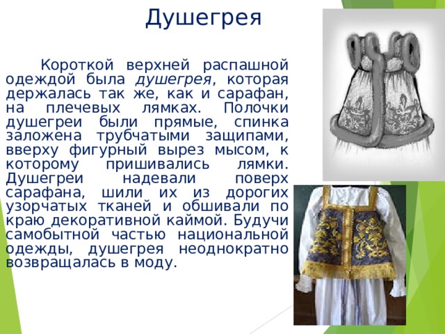 Душегрея  Короткой верхней распашной одеждой была душегрея , которая держалась так же, как и сарафан, на плечевых лямках. Полочки душегреи были прямые, спинка заложена трубчатыми защипами, вверху фигурный вырез мысом, к которому пришивались лямки. Душегреи надевали поверх сарафана, шили их из дорогих узорчатых тканей и обшивали по краю декоративной каймой. Будучи самобытной частью национальной одежды, душегрея неоднократно возвращалась в моду. 
