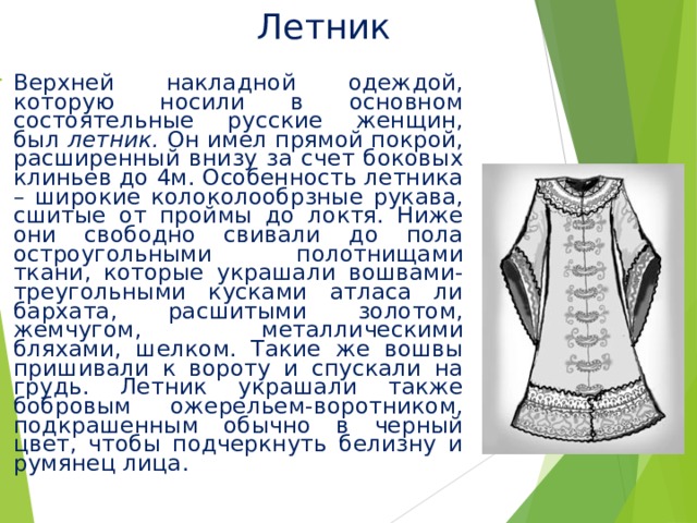 Летник Верхней накладной одеждой, которую носили в основном состоятельные русские женщин, был летник. Он имел прямой покрой, расширенный внизу за счет боковых клиньев до 4м. Особенность летника – широкие колоколообрзные рукава, сшитые от проймы до локтя. Ниже они свободно свивали до пола остроугольными полотнищами ткани, которые украшали вошвами- треугольными кусками атласа ли бархата, расшитыми золотом, жемчугом, металлическими бляхами, шелком. Такие же вошвы пришивали к вороту и спускали на грудь. Летник украшали также бобровым ожерельем-воротником, подкрашенным обычно в черный цвет, чтобы подчеркнуть белизну и румянец лица. 