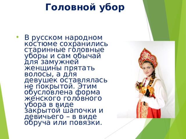 Головной убор В русском народном костюме сохранились старинные головные уборы и сам обычай для замужней женщины прятать волосы, а для девушек оставлялась не покрытой. Этим обусловлена форма женского головного убора в виде закрытой шапочки и девичьего – в виде обруча или повязки. 