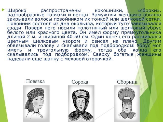 Широко распространены кокошники, «сборки», разнообразные повязки и венцы. Замужняя женщина обычно закрывали волосы повойником их тонкой или шелковой сетки. Повойник состоял из дна околыша, который туго завязывался сзади. Поверх него носили полотняный или шелковый убрус белого или красного цвета. Он имел форму прямоугольника длиной 2 м. и шириной 40-50 см. Один конец его расшивался цветным шелковым узором и свисал на плечо. Другим обвязывали голову и скалывали под подбородком. Убрус мог иметь и треугольную форму, тогда оба конца его скалывались под подбородком. Сверху богатые женщины надевали еще шапку с меховой оторочкой. Повязка Сорока Сборник 