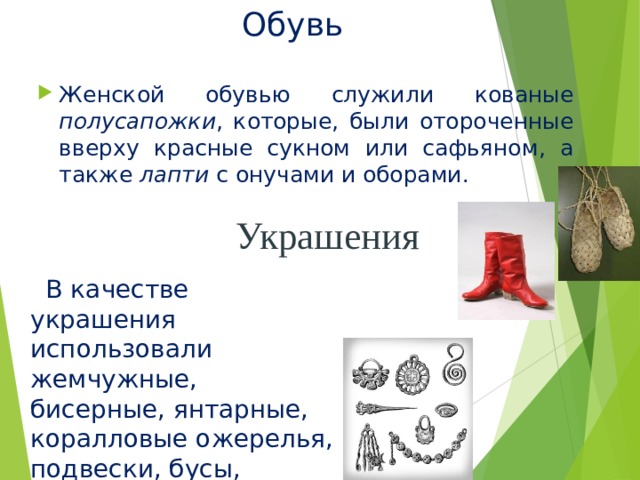 Обувь Женской обувью служили кованые полусапожки , которые, были отороченные вверху красные сукном или сафьяном, а также лапти с онучами и оборами. Украшения  В качестве украшения использовали жемчужные, бисерные, янтарные, коралловые ожерелья, подвески, бусы, серьги . 