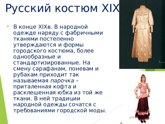Русский костюм XIX в . В конце XIX в. В народной одежде наряду с фабричными тканями постепенно утверждаются и формы городского костюма, более однообразные и стандартизированные. На смену сарафанам, поневам и рубахам приходит так называемая парочка – приталенная кофта и расклешенная юбка из той же ткани. В ней традиции народной одежды сочатся с требованиями городской моды. 