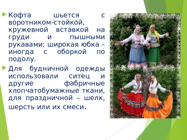Кофта шьется с воротником-стойкой, кружевной вставкой на груди и пышными рукавами; широкая юбка – иногда с оборкой по подолу. Для будничной одежды использовали ситец и другие фабричные хлопчатобумажные ткани, для праздничной – шелк, шерсть или их смеси . 