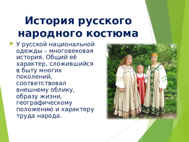 История русского народного костюма У русской национальной одежды – многовековая история. Общий её характер, сложившийся в быту многих поколений, соответствовал внешнему облику, образу жизни, географическому положению и характеру труда народа. 