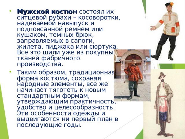 Мужской костю м состоял их ситцевой рубахи – косоворотки, надеваемой навыпуск и подпоясанной ремнем или кушаком, темных брюк, заправляемых в сапоги, жилета, пиджака или сюртука. Все это шили уже из покупных тканей фабричного производства. Таким образом, традиционная форма костюма, сохраняя народные элементы, все же начинает тяготеть к новым стандартным формам, утверждающим практичность, удобство и целесообразность. Эти особенности одежды и выдвигаются ни первый план в последующие годы. 