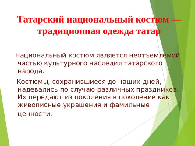 Татарский национальный костюм — традиционная одежда татар  Национальный костюм является неотъемлемой частью культурного наследия татарского народа.  Костюмы, сохранившиеся до наших дней, надевались по случаю различных праздников. Их передают из поколения в поколение как живописные украшения и фамильные ценности . 