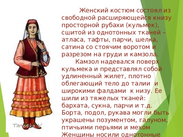  Женский костюм состоял из свободной расширяющейся книзу просторной рубахи (кульмек), сшитой из однотонных тканей –атласа, тафты, парчи, шелка, сатина со стоячим воротом и разрезом на груди и камзола.  Камзол надевался поверх кульмека и представлял собой удлиненный жилет, плотно облегающий тело до талии и широкими фалдами к низу. Ее шили из тяжелых тканей: бархата, сукна, парчи и т.д.  Борта, подол, рукава могли быть украшены позументом, галуном, птичьими перьями и мехом  Женщины носили однотонные штаны.   