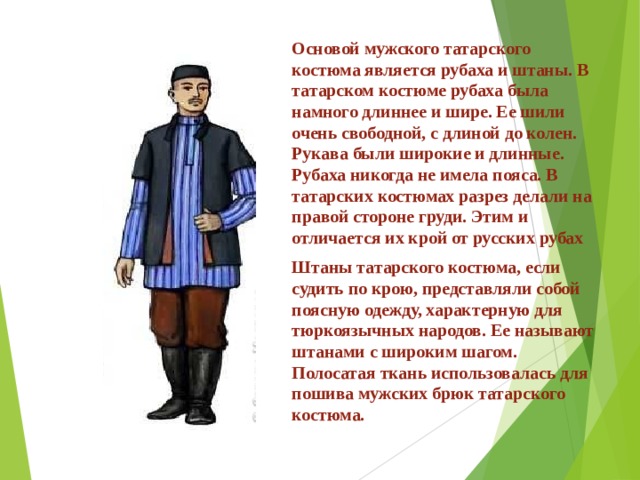 Основой мужского татарского костюма является рубаха и штаны. В татарском костюме рубаха была намного длиннее и шире. Ее шили очень свободной, с длиной до колен. Рукава были широкие и длинные. Рубаха никогда не имела пояса. В татарских костюмах разрез делали на правой стороне груди. Этим и отличается их крой от русских рубах Штаны татарского костюма, если судить по крою, представляли собой поясную одежду, характерную для тюркоязычных народов. Ее называют штанами с широким шагом. Полосатая ткань использовалась для пошива мужских брюк татарского костюма. 