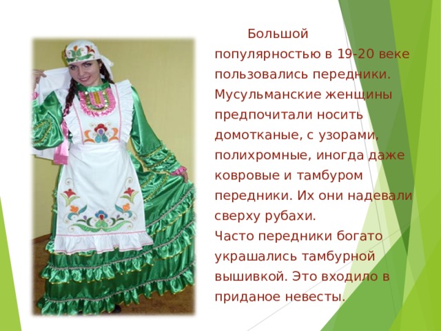 Большой популярностью в 19-20 веке пользовались передники. Мусульманские женщины предпочитали носить домотканые, с узорами, полихромные, иногда даже ковровые и тамбуром передники. Их они надевали сверху рубахи. Часто передники богато украшались тамбурной вышивкой. Это входило в приданое невесты. 