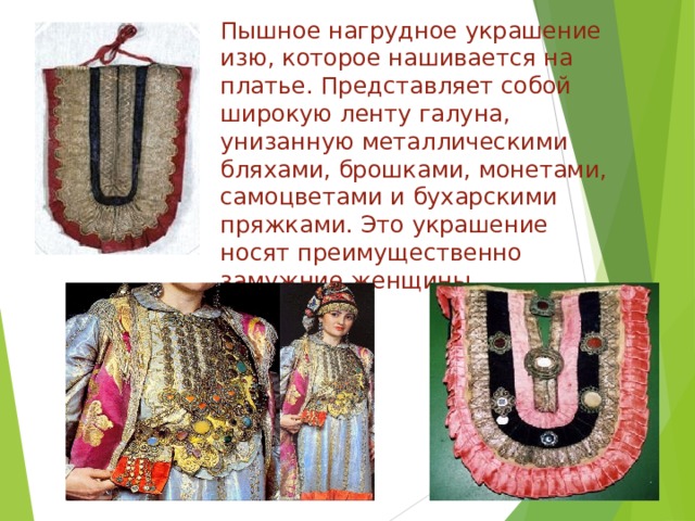 Пышное нагрудное украшение изю, которое нашивается на платье. Представляет собой широкую ленту галуна, унизанную металлическими бляхами, брошками, монетами, самоцветами и бухарскими пряжками. Это украшение носят преимущественно замужние женщины   