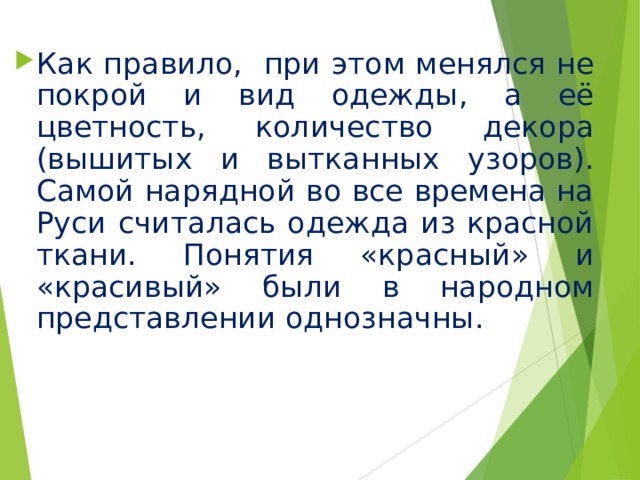 Как правило, при этом менялся не покрой и вид одежды, а её цветность, количество декора (вышитых и вытканных узоров). Самой нарядной во все времена на Руси считалась одежда из красной ткани. Понятия «красный» и «красивый» были в народном представлении однозначны. 