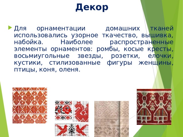 Декор Для орнаментации домашних тканей использовались узорное ткачество, вышивка, набойка. Наиболее распространенные элементы орнаментов: ромбы, косые кресты, восьмиугольные звезды, розетки, елочки, кустики, стилизованные фигуры женщины, птицы, коня, оленя. 