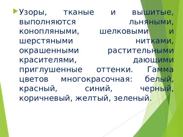 Узоры, тканые и вышитые, выполняются льняными, конопляными, шелковыми и шерстяными нитками, окрашенными растительными красителями, дающими приглушенные оттенки. Гамма цветов многокрасочная: белый, красный, синий, черный, коричневый, желтый, зеленый. 