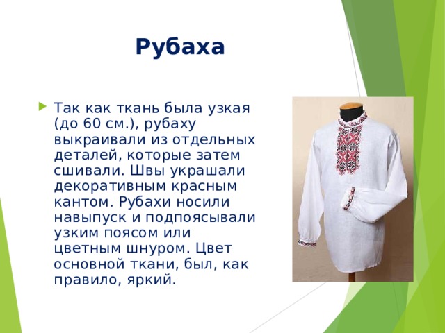 Рубаха Так как ткань была узкая (до 60 см.), рубаху выкраивали из отдельных деталей, которые затем сшивали. Швы украшали декоративным красным кантом. Рубахи носили навыпуск и подпоясывали узким поясом или цветным шнуром. Цвет основной ткани, был, как правило, яркий. 