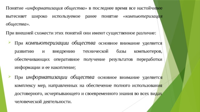 Понятие «информатизация общества» в последнее время все настойчивее вытесняет широко используемое ранее понятие «компьютеризация общества». При внешней схожести этих понятий они имеют существенное различие: При компьютеризации общества основное внимание уделяется развитию и внедрению технической базы компьютеров, обеспечивающих оперативное получение результатов переработки информации и ее накопление; При информатизации общества основное внимание уделяется комплексу мер, направленных на обеспечение полного использования достоверного, исчерпывающего и своевременного знания во всех видах человеческой деятельности. 