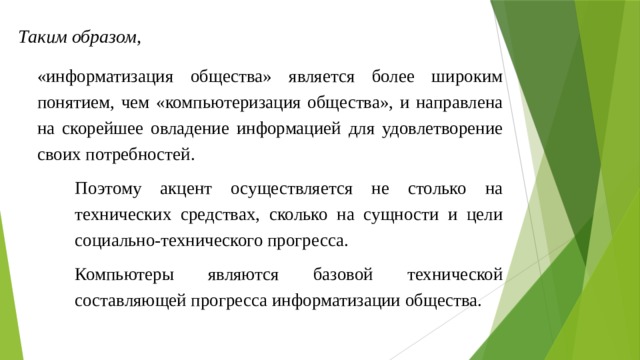 Таким образом, «информатизация общества» является более широким понятием, чем «компьютеризация общества», и направлена на скорейшее овладение информацией для удовлетворение своих потребностей. Поэтому акцент осуществляется не столько на технических средствах, сколько на сущности и цели социально-технического прогресса. Компьютеры являются базовой технической составляющей прогресса информатизации общества. 