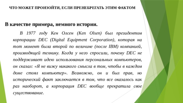 Что может произойти, если пренебрегать этим фактом В качестве примера, немного истории. В 1977 году Кен Олсен (Ken Olsen) был президентом корпорации DEC (Digital Equipment Corporation), которая на тот момент была второй по величине (после IBM) компанией, производящей технику. Когда у него спросили, почему DEC не поддерживает идею использования персональных компьютеров, он сказал: «Я не вижу никакого смысла в том, чтобы в каждом доме стоял компьютер». Возможно, он и был прав, но исторический факт заключается в том, что все оказалось как раз наоборот, а корпорация DEC вообще прекратила свое существование. 