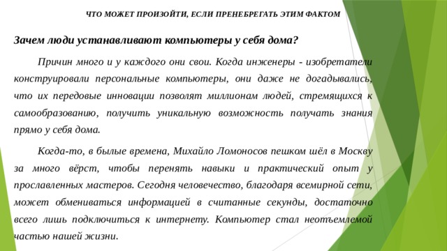 Что может произойти, если пренебрегать этим фактом Зачем люди устанавливают компьютеры у себя дома? Причин много и у каждого они свои. Когда инженеры - изобретатели конструировали персональные компьютеры, они даже не догадывались, что их передовые инновации позволят миллионам людей, стремящихся к самообразованию, получить уникальную возможность получать знания прямо у себя дома. Когда-то, в былые времена, Михайло Ломоносов пешком шёл в Москву за много вёрст, чтобы перенять навыки и практический опыт у прославленных мастеров. Сегодня человечество, благодаря всемирной сети, может обмениваться информацией в считанные секунды, достаточно всего лишь подключиться к интернету. Компьютер стал неотъемлемой частью нашей жизни. 