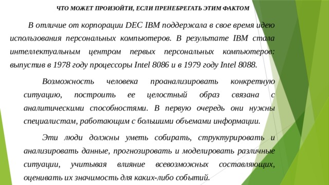 Что может произойти, если пренебрегать этим фактом В отличие от корпорации DEC IBM поддержала в свое время идею использования персональных компьютеров. В результате IBM стала интеллектуальным центром первых персональных компьютеров: выпустив в 1978 году процессоры Intel 8086 и в 1979 году Intel 8088. Возможность человека проанализировать конкретную ситуацию, построить ее целостный образ связана с аналитическими способностями. В первую очередь они нужны специалистам, работающим с большими объемами информации. Эти люди должны уметь собирать, структурировать и анализировать данные, прогнозировать и моделировать различные ситуации, учитывая влияние всевозможных составляющих, оценивать их значимость для каких-либо событий. 