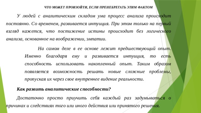 Что может произойти, если пренебрегать этим фактом У людей с аналитическим складом ума процесс анализа происходит постоянно. Со временем, развивается интуиция. При этом только на первый взгляд кажется, что постижение истины происходит без логического анализа, основанное на воображении, эмпатии.  На самом деле в ее основе лежит предшествующий опыт. Именно благодаря ему и развивается интуиция, то есть способность использовать накопленный опыт. Таким образом появляется возможность решать новые сложные проблемы, пропуская их через свое внутреннее видение реальности. Как развить аналитические способности? Достаточно просто приучить себя каждый раз задумываться о причинах и следствиях того или иного действия или принятого решения.  
