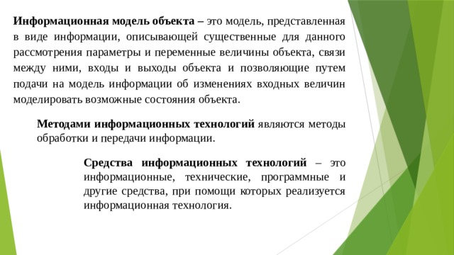 Информационная модель объекта – это модель, представленная в виде информации, описывающей существенные для данного рассмотрения параметры и переменные величины объекта, связи между ними, входы и выходы объекта и позволяющие путем подачи на модель информации об изменениях входных величин моделировать возможные состояния объекта. Методами информационных технологий являются методы обработки и передачи информации. Средства информационных технологий – это информационные, технические, программные и другие средства, при помощи которых реализуется информационная технология. 
