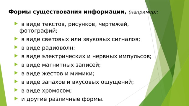 Формы существования информации, (например):  в виде текстов, рисунков, чертежей, фотографий;  в виде световых или звуковых сигналов;  в виде радиоволн;  в виде электрических и нервных импульсов;  в виде магнитных записей;  в виде жестов и мимики;  в виде запахов и вкусовых ощущений;  в виде хромосом;  и другие различные формы. 