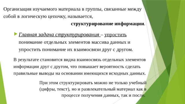 Организация изучаемого материала в группы, связанные между собой в логическую цепочку, называется,  структурирование информации . Главная задача структурирования – упростить понимание отдельных элементов массива данных и упростить понимание их взаимосвязи друг с другом. В результате становится видна взаимосвязь отдельных элементов информации друг с другом, что повышает вероятность сделать правильные выводы на основании имеющихся исходных данных. При этом структурировать можно не только учебный (цифры, текст), но и развлекательный материал как в процессе получения данных, так и после. 