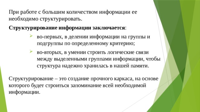 При работе с большим количеством информации ее необходимо структурировать. Структурирование информации заключается : во-первых, в делении информации на группы и подгруппы по определенному критерию; во-вторых, в умении строить логические связи между выделенными группами информации, чтобы структура надежно хранилась в нашей памяти. Структурирование – это создание прочного каркаса, на основе которого будет строиться запоминание всей необходимой информации. 