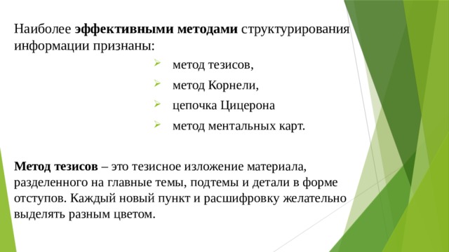 Наиболее эффективными методами структурирования информации признаны: метод тезисов, метод Корнели, цепочка Цицерона метод ментальных карт. Метод тезисов – это тезисное изложение материала, разделенного на главные темы, подтемы и детали в форме отступов. Каждый новый пункт и расшифровку желательно выделять разным цветом. 