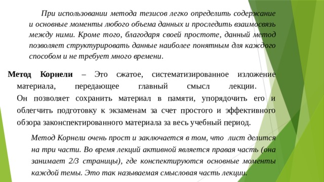 При использовании метода тезисов легко определить содержание и основные моменты любого объема данных и проследить взаимосвязь между ними. Кроме того, благодаря своей простоте, данный метод позволяет структурировать данные наиболее понятным для каждого способом и не требует много времени . Метод Корнели – Это сжатое, систематизированное изложение материала, передающее главный смысл лекции.  Он позволяет сохранить материал в памяти, упорядочить его и облегчить подготовку к экзаменам за счет простого и эффективного обзора законспектированного материала за весь учебный период. Метод Корнели очень прост и заключается в том, что лист делится на три части. Во время лекций активной является правая часть (она занимает 2/3 страницы), где конспектируются основные моменты каждой темы. Это так называемая смысловая часть лекции. 