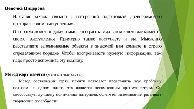 Цепочка Цицерона Название метода связано с интересной подготовкой древнеримского оратора к своим выступлениям. Он прогуливался по дому и мысленно расставлял в нем ключевые моменты своего выступления. Примерно также поступаете и вы. Мысленно расставляете запоминаемые объекты в знакомой вам комнате в строго определенном порядке. Чтобы воспроизвести нужную информацию, вам надо просто вспомнить эту комнату.  Метод карт памяти (ментальные карты) Метод составления карты памяти позволяет представить всю проблему целиком на одном листе, что является несомненным преимуществом. Он способствует лучшему пониманию материала, облегчает запоминание, развивает творческие способности. 
