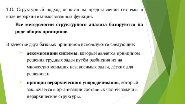 Т.О. Структурный подход основан на представлении системы в виде иерархии взаимосвязанных функций. Все методологии структурного анализа базируются на ряде общих принципов В качестве двух базовых принципов используются следующие: декомпозиции системы , который является принципом решения трудных задач путём разбиения их на множество меньших независимых задач, лёгких для решения; и принцип иерархического упорядочивания , который заключается в организации составных частей задачи в иерархические структуры. 