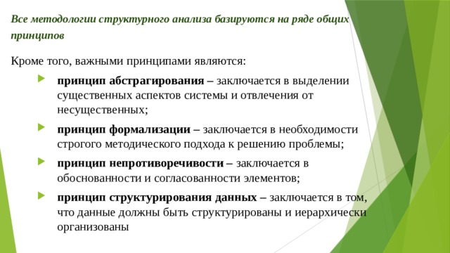 Все методологии структурного анализа базируются на ряде общих принципов Кроме того, важными принципами являются: принцип абстрагирования – заключается в выделении существенных аспектов системы и отвлечения от несущественных; принцип формализации – заключается в необходимости строгого методического подхода к решению проблемы; принцип непротиворечивости – заключается в обоснованности и согласованности элементов; принцип структурирования данных – заключается в том, что данные должны быть структурированы и иерархически организованы 