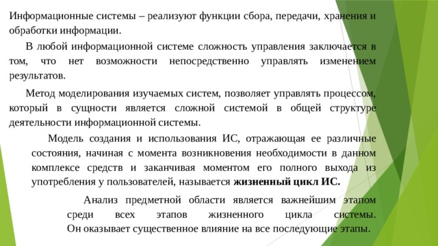 Информационные системы – реализуют функции сбора, передачи, хранения и обработки информации. В любой информационной системе сложность управления заключается в том, что нет возможности непосредственно управлять изменением результатов. Метод моделирования изучаемых систем, позволяет управлять процессом, который в сущности является сложной системой в общей структуре деятельности информационной системы. Модель создания и использования ИС, отражающая ее различные состояния, начиная с момента возникновения необходимости в данном комплексе средств и заканчивая моментом его полного выхода из употребления у пользователей, называется жизненный цикл ИС. Анализ предметной области является важнейшим этапом среди всех этапов жизненного цикла системы.  Он оказывает существенное влияние на все последующие этапы. 