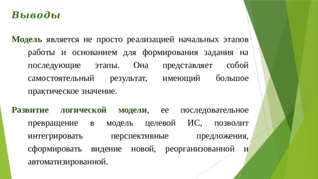 Выводы Модель является не просто реализацией начальных этапов работы и основанием для формирования задания на последующие этапы. Она представляет собой самостоятельный результат, имеющий большое практическое значение. Развитие логической модели , ее последовательное превращение в модель целевой ИС, позволит интегрировать перспективные предложения, сформировать видение новой, реорганизованной и автоматизированной. 